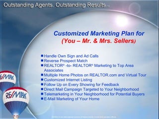 Customized Marketing Plan for (You – Mr. & Mrs. Sellers ) Handle Own Sign and Ad Calls Reverse Prospect Match REALTOR ®  -to- REALTOR ®  Marketing to Top Area Associates Multiple Home Photos on REALTOR.com and Virtual Tour Customized Internet Listing Follow Up on Every Showing for Feedback Direct Mail Campaign Targeted to Your Neighborhood Telemarketing in Your Neighborhood for Potential Buyers E-Mail Marketing of Your Home 
