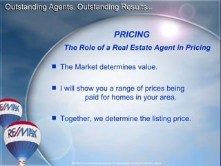 PRICING The Role of a Real Estate Agent in Pricing The Market determines value. I will show you a range of prices being  paid for homes in your area.  Together, we determine the listing price. 