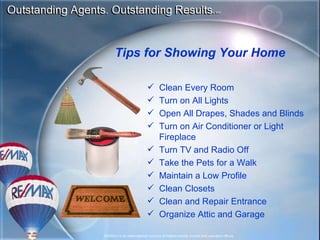 Clean Every Room Turn on All Lights Open All Drapes, Shades and Blinds Turn on Air Conditioner or Light Fireplace Turn TV and Radio Off Take the Pets for a Walk Maintain a Low Profile Clean Closets Clean and Repair Entrance Organize Attic and Garage Tips for Showing Your Home 