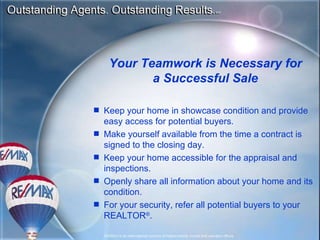 Keep your home in showcase condition and provide easy access for potential buyers. Make yourself available from the time a contract is signed to the closing day. Keep your home accessible for the appraisal and inspections. Openly share all information about your home and its condition. For your security, refer all potential buyers to your REALTOR ® . Your Teamwork is Necessary for a Successful Sale 