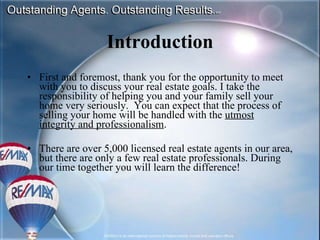 Introduction First and foremost, thank you for the opportunity to meet with you to discuss your real estate goals. I take the responsibility of helping you and your family sell your home very seriously.  You can expect that the process of selling your home will be handled with the  utmost integrity and professionalism .  There are over 5,000 licensed real estate agents in our area, but there are only a few real estate professionals. During our time together you will learn the difference! 