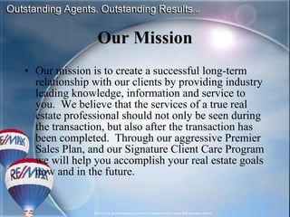 Our Mission Our mission is to create a successful long-term relationship with our clients by providing industry leading knowledge, information and service to you.  We believe that the services of a true real estate professional should not only be seen during the transaction, but also after the transaction has been completed.  Through our aggressive Premier Sales Plan, and our Signature Client Care Program we will help you accomplish your real estate goals now and in the future.  