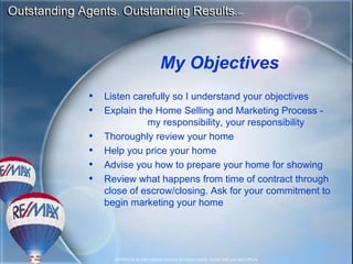 My Objectives Listen carefully so I understand your objectives Explain the Home Selling and Marketing Process -  my responsibility, your responsibility Thoroughly review your home Help you price your home Advise you how to prepare your home for showing Review what happens from time of contract through close of escrow/closing. Ask for your commitment to begin marketing your home 