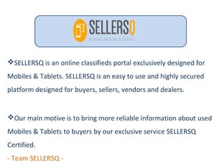 SELLERSQ is an online classifieds portal exclusively designed for
Mobiles & Tablets. SELLERSQ is an easy to use and highly secured
platform designed for buyers, sellers, vendors and dealers.
Our main motive is to bring more reliable information about used
Mobiles & Tablets to buyers by our exclusive service SELLERSQ
Certified.
- Team SELLERSQ -
 