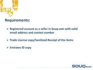 Requirements:
 Registered account as a seller in Souq.com with valid
email address and contact number
 Trade License copy/Sanitized Receipt of the items
 Emirates ID copy
 