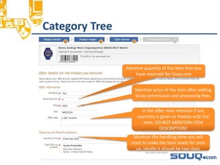 Category Tree__________________________________
Mention quantity of the item that you
have reserved for Souq.com
Mention price of the item after adding
Souq commission and processing fees.
In the offer note mention if any
warranty is given or freebie with the
item. DO NOT MENTION ITEM
DESCRIPTION!
Mention the handling time you will
need to make the item ready for pick-
up. Ideally it should be two days.
 