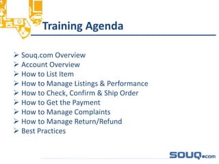 Training Agenda
 Souq.com Overview
 Account Overview
 How to List Item
 How to Manage Listings & Performance
 How to Check, Confirm & Ship Order
 How to Get the Payment
 How to Manage Complaints
 How to Manage Return/Refund
 Best Practices
__________________________________
 