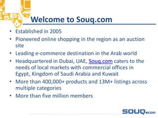 Welcome to Souq.com
• Established in 2005
• Pioneered online shopping in the region as an auction
site
• Leading e-commerce destination in the Arab world
• Headquartered in Dubai, UAE, Souq.com caters to the
needs of local markets with commercial offices in
Egypt, Kingdom of Saudi Arabia and Kuwait
• More than 400,000+ products and 13M+ listings across
multiple categories
• More than five million members
__________________________________
 
