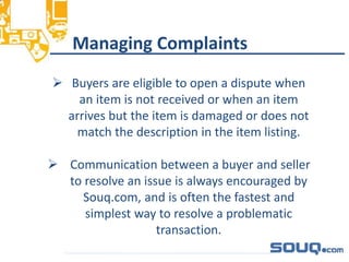 Managing Complaints__________________________________
 Buyers are eligible to open a dispute when
an item is not received or when an item
arrives but the item is damaged or does not
match the description in the item listing.
 Communication between a buyer and seller
to resolve an issue is always encouraged by
Souq.com, and is often the fastest and
simplest way to resolve a problematic
transaction.
 