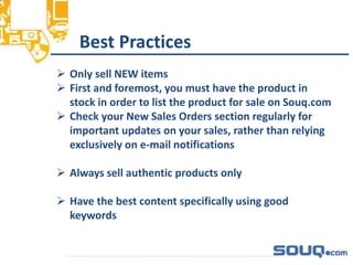 Best Practices__________________________________
 Only sell NEW items
 First and foremost, you must have the product in
stock in order to list the product for sale on Souq.com
 Check your New Sales Orders section regularly for
important updates on your sales, rather than relying
exclusively on e-mail notifications
 Always sell authentic products only
 Have the best content specifically using good
keywords
 