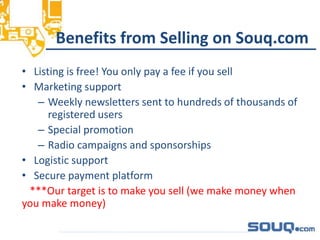 Benefits from Selling on Souq.com
• Listing is free! You only pay a fee if you sell
• Marketing support
– Weekly newsletters sent to hundreds of thousands of
registered users
– Special promotion
– Radio campaigns and sponsorships
• Logistic support
• Secure payment platform
***Our target is to make you sell (we make money when
you make money)
__________________________________
 