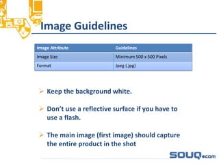 Image Guidelines__________________________________
Image Attribute Guidelines
Image Size Minimum 500 x 500 Pixels
Format Jpeg (.jpg)
 Keep the background white.
 Don’t use a reflective surface if you have to
use a flash.
 The main image (first image) should capture
the entire product in the shot
 
