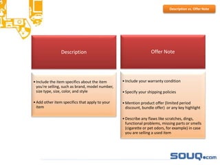 Description
•Include the item specifics about the item
you're selling, such as brand, model number,
size type, size, color, and style
•Add other item specifics that apply to your
item
Offer Note
•Include your warranty condition
•Specify your shipping policies
•Mention product offer (limited period
discount, bundle offer) or any key highlight
•Describe any flaws like scratches, dings,
functional problems, missing parts or smells
(cigarette or pet odors, for example) in case
you are selling a used item
Description vs. Offer Note
 