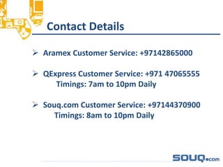 Contact Details__________________________________
 Aramex Customer Service: +97142865000
 QExpress Customer Service: +971 47065555
Timings: 7am to 10pm Daily
 Souq.com Customer Service: +97144370900
Timings: 8am to 10pm Daily
 