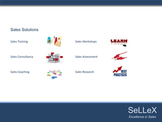 Sales Solutions

Sales Training      Sales Workshops



Sales Consultancy   Sales Assessment



Sales Coaching      Sales Research




                                       SeLLeX
                                        SeLLeX
                                       Excellence in Sales
                                          Excellence in Sales
 