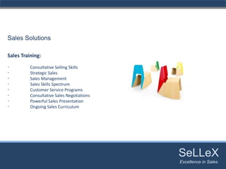 Sales Solutions

Sales Training:

•         Consultative Selling Skills
•         Strategic Sales
•         Sales Management
•         Sales Skills Spectrum
•         Customer Service Programs
•         Consultative Sales Negotiations
•         Powerful Sales Presentation
•         Ongoing Sales Curriculum




                                            SeLLeX
                                             SeLLeX
                                            Excellence in Sales
                                               Excellence in Sales
 