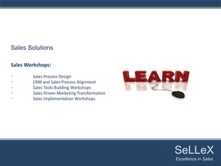 Sales Solutions

Sales Workshops:

•       Sales Process Design
•       CRM and Sales Process Alignment
•       Sales Tools Building Workshops
•       Sales Driven Marketing Transformation
•       Sales Implementation Workshops




                                                SeLLeX
                                                 SeLLeX
                                                Excellence in Sales
                                                   Excellence in Sales
 