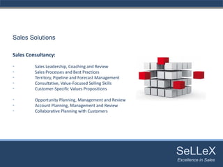 Sales Solutions

Sales Consultancy:

•        Sales Leadership, Coaching and Review
•        Sales Processes and Best Practices
•        Territory, Pipeline and Forecast Management
•        Consultative, Value‐Focused Selling Skills
•        Customer‐Specific Values Propositions

•        Opportunity Planning, Management and Review
•        Account Planning, Management and Review
•        Collaborative Planning with Customers




                                                       SeLLeX
                                                        SeLLeX
                                                       Excellence in Sales
                                                          Excellence in Sales
 