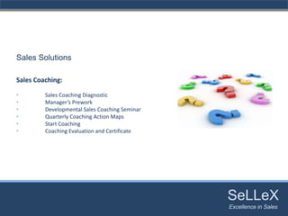 Sales Solutions

Sales Coaching:

•        Sales Coaching Diagnostic
•        Manager’s Prework
•        Developmental Sales Coaching Seminar
•        Quarterly Coaching Action Maps
•        Start Coaching
•        Coaching Evaluation and Certificate 




                                                SeLLeX
                                                 SeLLeX
                                                Excellence in Sales
                                                   Excellence in Sales
 