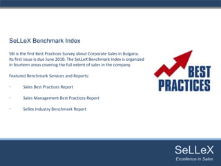 SeLLeX Benchmark Index

SBI is the first Best Practices Survey about Corporate Sales in Bulgaria.
Its first issue is due June 2010. The SeLLeX Benchmark Index is organized 
in fourteen areas covering the full extent of sales in the company.

Featured Benchmark Services and Reports:

•      Sales Best Practices Report

•      Sales Management Best Practices Report

•      Sellex Industry Benchmark Report




                                                                             SeLLeX
                                                                              SeLLeX
                                                                             Excellence in Sales
                                                                                Excellence in Sales
 