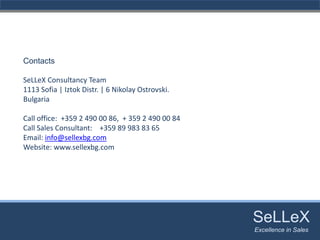Contacts

SeLLeX Consultancy Team
1113 Sofia | Iztok Distr. | 6 Nikolay Ostrovski.
Bulgaria

Call office:  +359 2 490 00 86, + 359 2 490 00 84
Call Sales Consultant: +359 89 983 83 65
Email: info@sellexbg.com
Website: www.sellexbg.com




                                                    SeLLeX
                                                     SeLLeX
                                                    Excellence in Sales
                                                       Excellence in Sales
 