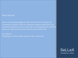 About SeLLeX


SeLLex is the leading Bulgarian Sales Performance Training and 
Consulting Company. With our extensive industry experience and 
functional expertise we aim to provide consulting solutions that will 
drive your sales processes and improve your bottom line

Our Mission
"Helping our clients create value for their customers". 




                                                                         SeLLeX
                                                                         Excellence in Sales
 
