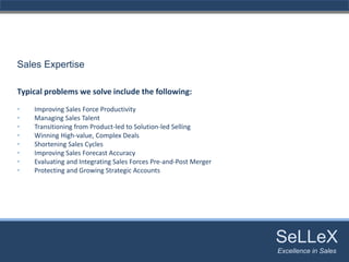 Sales Expertise

Typical problems we solve include the following:
•   Improving Sales Force Productivity 
•   Managing Sales Talent 
•   Transitioning from Product‐led to Solution‐led Selling 
•   Winning High‐value, Complex Deals 
•   Shortening Sales Cycles 
•   Improving Sales Forecast Accuracy 
•   Evaluating and Integrating Sales Forces Pre‐and‐Post Merger 
•   Protecting and Growing Strategic Accounts




                                                                   SeLLeX
                                                                    SeLLeX
                                                                   Excellence in Sales
                                                                      Excellence in Sales
 