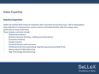 Sales Expertise

Industry Expertise:
Sellex has worked with nearly all industries with a business‐to‐business focus. We've developed a 
deep expertise in many business sectors and are intimately familiar with the unique sales 
performance issues each faces. 
These industry verticals include:
•      Telecommunications 
•      Business Services (facilities, staffing and information)
•      Consumer Products 
•      Energy Industry
•      Financial Services and Insurance 
•      Professional Services (consulting, engineering and accounting firms) 
•      Heavy Industrial Manufacturing 
•      High Technology Manufacturing 




                                                                                      SeLLeX
                                                                                       SeLLeX
                                                                                      Excellence in Sales
                                                                                          Excellence in Sales
 