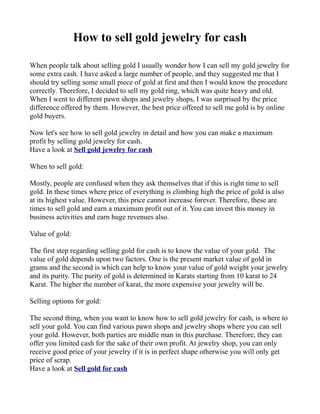 How to sell gold jewelry for cash

When people talk about selling gold I usually wonder how I can sell my gold jewelry for
some extra cash. I have asked a large number of people, and they suggested me that I
should try selling some small piece of gold at first and then I would know the procedure
correctly. Therefore, I decided to sell my gold ring, which was quite heavy and old.
When I went to different pawn shops and jewelry shops, I was surprised by the price
difference offered by them. However, the best price offered to sell me gold is by online
gold buyers.

Now let's see how to sell gold jewelry in detail and how you can make a maximum
profit by selling gold jewelry for cash.
Have a look at Sell gold jewelry for cash

When to sell gold:

Mostly, people are confused when they ask themselves that if this is right time to sell
gold. In these times where price of everything is climbing high the price of gold is also
at its highest value. However, this price cannot increase forever. Therefore, these are
times to sell gold and earn a maximum profit out of it. You can invest this money in
business activities and earn huge revenues also.

Value of gold:

The first step regarding selling gold for cash is to know the value of your gold. The
value of gold depends upon two factors. One is the present market value of gold in
grams and the second is which can help to know your value of gold weight your jewelry
and its purity. The purity of gold is determined in Karats starting from 10 karat to 24
Karat. The higher the number of karat, the more expensive your jewelry will be.

Selling options for gold:

The second thing, when you want to know how to sell gold jewelry for cash, is where to
sell your gold. You can find various pawn shops and jewelry shops where you can sell
your gold. However, both parties are middle man in this purchase. Therefore, they can
offer you limited cash for the sake of their own profit. At jewelry shop, you can only
receive good price of your jewelry if it is in perfect shape otherwise you will only get
price of scrap.
Have a look at Sell gold for cash
 