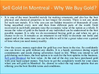 Sell Gold In Montreal - Why We Buy Gold?
• It is one of the most beautiful metals for making ornaments and also has the best
physical and chemical properties to last longer for eternity. There is not any death
for such rare metals. It is why you can see hidden treasures of thousands of years
being unearthed every now and then from different parts of the world. Gold
recovered in such bulk amounts raise the economic value of the nation as a whole. It
means the value of gold in the hands of any individual can be understood in the best
possible manner. It is why we do recommend buying gold as and when we get a
chance to do so. It remains as an ornament in our body to decorate our looks and
appeal and at the same time you can be able to sell it for a great value over a period
of time when you need money readily.
• Over the years, money equivalent for gold has ever been in the rise. So confidently
one can invest on gold without any doubts. It is a handy assistance during urgent
commitments and needs during adversities faced in life. When you intend to sell
gold during such times, the best option is to seek for the best options in the business.
Sell gold Montreal for best value. At the end of the day you have purchased gold
with your hard earned money. You have to get the completely worth for your omen
when you sell gold in Montreal. So, choose to select the top rated options that are
offering you the best flexible terms and conditions.
 