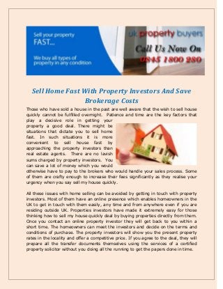 Sell Home Fast With Property Investors And Save
Brokerage Costs
Those who have sold a house in the past are well aware that the wish to sell house
quickly cannot be fulfilled overnight. Patience and time are the key factors that
play a decisive role in getting your
property a good deal. There might be
situations that dictate you to sell home
fast. In such situations it is more
convenient to sell house fast by
approaching the property investors than
real estate agents. There are no lavish
sums charged by property investors. You
can save a lot of money which you would
otherwise have to pay to the brokers who would handle your sales process. Some
of them are crafty enough to increase their fees significantly as they realise your
urgency when you say sell my house quickly.
All these issues with home selling can be avoided by getting in touch with property
investors. Most of them have an online presence which enables homeowners in the
UK to get in touch with them easily, any time and from anywhere even if you are
residing outside UK. Properties investors have made it extremely easy for those
thinking how to sell my house quickly deal by buying properties directly from them.
Once you contact an online property investor they will get back to you within a
short time. The homeowners can meet the investors and decide on the terms and
conditions of purchase. The property investors will show you the present property
rates in the locality and offer a competitive price. If you agree to the deal, they will
prepare all the transfer documents themselves using the services of a certified
property solicitor without you doing all the running to get the papers done in time.
 
