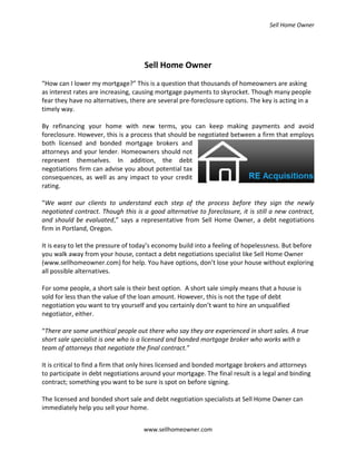 Sell Home Owner




                                     Sell Home Owner
“How can I lower my mortgage?” This is a question that thousands of homeowners are asking
as interest rates are increasing, causing mortgage payments to skyrocket. Though many people
fear they have no alternatives, there are several pre-foreclosure options. The key is acting in a
timely way.

By refinancing your home with new terms, you can keep making payments and avoid
foreclosure. However, this is a process that should be negotiated between a firm that employs
both licensed and bonded mortgage brokers and
attorneys and your lender. Homeowners should not
represent themselves. In addition, the debt
negotiations firm can advise you about potential tax
consequences, as well as any impact to your credit
rating.

“We want our clients to understand each step of the process before they sign the newly
negotiated contract. Though this is a good alternative to foreclosure, it is still a new contract,
and should be evaluated,” says a representative from Sell Home Owner, a debt negotiations
firm in Portland, Oregon.

It is easy to let the pressure of today’s economy build into a feeling of hopelessness. But before
you walk away from your house, contact a debt negotiations specialist like Sell Home Owner
(www.sellhomeowner.com) for help. You have options, don’t lose your house without exploring
all possible alternatives.

For some people, a short sale is their best option. A short sale simply means that a house is
sold for less than the value of the loan amount. However, this is not the type of debt
negotiation you want to try yourself and you certainly don’t want to hire an unqualified
negotiator, either.

“There are some unethical people out there who say they are experienced in short sales. A true
short sale specialist is one who is a licensed and bonded mortgage broker who works with a
team of attorneys that negotiate the final contract.”

It is critical to find a firm that only hires licensed and bonded mortgage brokers and attorneys
to participate in debt negotiations around your mortgage. The final result is a legal and binding
contract; something you want to be sure is spot on before signing.

The licensed and bonded short sale and debt negotiation specialists at Sell Home Owner can
immediately help you sell your home.


                                    www.sellhomeowner.com
 