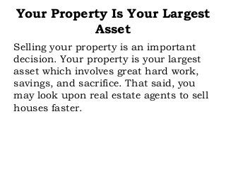 Your Property Is Your Largest
Asset
Selling your property is an important
decision. Your property is your largest
asset which involves great hard work,
savings, and sacrifice. That said, you
may look upon real estate agents to sell
houses faster.
 