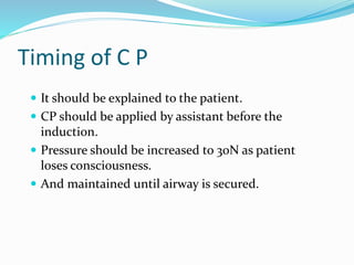 Timing of C P
 It should be explained to the patient.
 CP should be applied by assistant before the
induction.
 Pressure should be increased to 30N as patient
loses consciousness.
 And maintained until airway is secured.
 