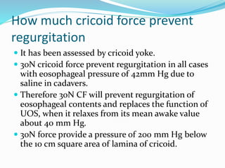 How much cricoid force prevent
regurgitation
 It has been assessed by cricoid yoke.
 30N cricoid force prevent regurgitation in all cases
with eosophageal pressure of 42mm Hg due to
saline in cadavers.
 Therefore 30N CF will prevent regurgitation of
eosophageal contents and replaces the function of
UOS, when it relaxes from its mean awake value
about 40 mm Hg.
 30N force provide a pressure of 200 mm Hg below
the 10 cm square area of lamina of cricoid.
 