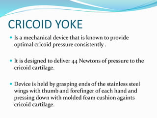CRICOID YOKE
 Is a mechanical device that is known to provide
optimal cricoid pressure consistently .
 It is designed to deliver 44 Newtons of pressure to the
cricoid cartilage.
 Device is held by grasping ends of the stainless steel
wings with thumb and forefinger of each hand and
pressing down with molded foam cushion againts
cricoid cartilage.
 