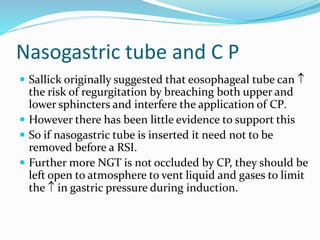 Nasogastric tube and C P
 Sallick originally suggested that eosophageal tube can 
the risk of regurgitation by breaching both upper and
lower sphincters and interfere the application of CP.
 However there has been little evidence to support this
 So if nasogastric tube is inserted it need not to be
removed before a RSI.
 Further more NGT is not occluded by CP, they should be
left open to atmosphere to vent liquid and gases to limit
the  in gastric pressure during induction.
 