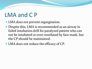 LMA and C P
 LMA does not prevent regurgitation.
 Despite this, LMA is recommended as an airway in
failed intubation drill for paralyzed patient who can
not be intubated or even ventilated by face mask, but
the CP should be maintained.
 LMA does not reduce the efficacy of CP.
 