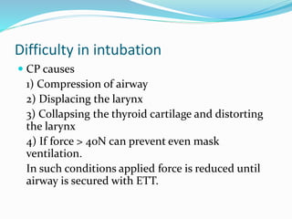 Difficulty in intubation
 CP causes
1) Compression of airway
2) Displacing the larynx
3) Collapsing the thyroid cartilage and distorting
the larynx
4) If force > 40N can prevent even mask
ventilation.
In such conditions applied force is reduced until
airway is secured with ETT.
 