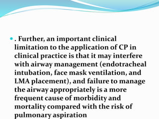  . Further, an important clinical
limitation to the application of CP in
clinical practice is that it may interfere
with airway management (endotracheal
intubation, face mask ventilation, and
LMA placement), and failure to manage
the airway appropriately is a more
frequent cause of morbidity and
mortality compared with the risk of
pulmonary aspiration
 