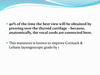  90% of the time the best view will be obtained by
pressing over the thyroid cartilage – because,
anatomically, the vocal cords are connected here.
 This maneuver is known to improve Cormack &
Lehane laynngoscopic grade by 1
 