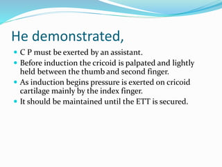He demonstrated,
 C P must be exerted by an assistant.
 Before induction the cricoid is palpated and lightly
held between the thumb and second finger.
 As induction begins pressure is exerted on cricoid
cartilage mainly by the index finger.
 It should be maintained until the ETT is secured.
 