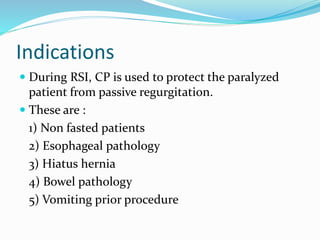 Indications
 During RSI, CP is used to protect the paralyzed
patient from passive regurgitation.
 These are :
1) Non fasted patients
2) Esophageal pathology
3) Hiatus hernia
4) Bowel pathology
5) Vomiting prior procedure
 