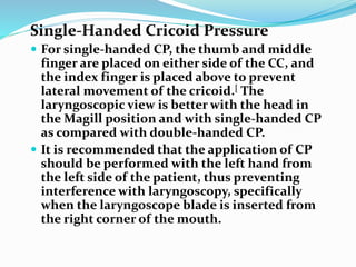 Single-Handed Cricoid Pressure
 For single-handed CP, the thumb and middle
finger are placed on either side of the CC, and
the index finger is placed above to prevent
lateral movement of the cricoid.[ The
laryngoscopic view is better with the head in
the Magill position and with single-handed CP
as compared with double-handed CP.
 It is recommended that the application of CP
should be performed with the left hand from
the left side of the patient, thus preventing
interference with laryngoscopy, specifically
when the laryngoscope blade is inserted from
the right corner of the mouth.
 