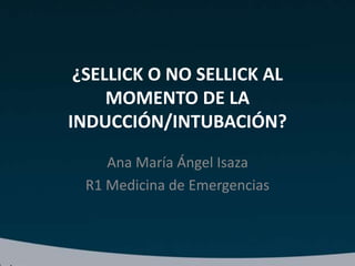 ¿SELLICK O NO SELLICK AL
MOMENTO DE LA
INDUCCIÓN/INTUBACIÓN?
Ana María Ángel Isaza
R1 Medicina de Emergencias
 