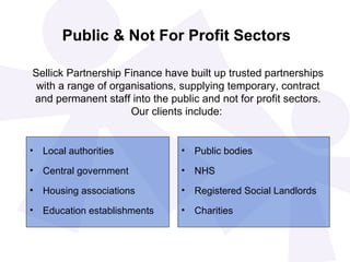 Public & Not For Profit Sectors

Sellick Partnership Finance have built up trusted partnerships
 with a range of organisations, supplying temporary, contract
and permanent staff into the public and not for profit sectors.
                     Our clients include:


• Local authorities             •   Public bodies
• Central government            •   NHS
• Housing associations          •   Registered Social Landlords
• Education establishments      •   Charities
 