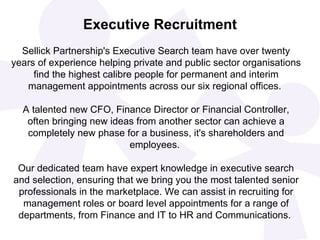 Executive Recruitment
  Sellick Partnership's Executive Search team have over twenty
years of experience helping private and public sector organisations
     find the highest calibre people for permanent and interim
   management appointments across our six regional offices.

  A talented new CFO, Finance Director or Financial Controller,
   often bringing new ideas from another sector can achieve a
   completely new phase for a business, it's shareholders and
                          employees.

 Our dedicated team have expert knowledge in executive search
and selection, ensuring that we bring you the most talented senior
 professionals in the marketplace. We can assist in recruiting for
  management roles or board level appointments for a range of
 departments, from Finance and IT to HR and Communications.
 