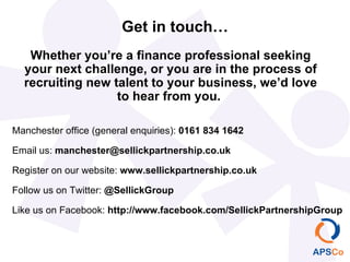 Get in touch… Manchester office (general enquiries):  0161 834 1642 Email us:  [email_address] Register on our website:  www.sellickpartnership.co.uk Follow us on Twitter:  @SellickGroup Like us on Facebook:  http://www.facebook.com/SellickPartnershipGroup Whether you’re a finance professional seeking your next challenge, or you are in the process of recruiting new talent to your business, we’d love to hear from you.  