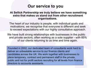 Our service to you   At Sellick Partnership we truly believe we have something extra that makes us stand out from other recruitment organisations.   The heart of our industry is people, with individual goals and motivations; we recognise that everyone is different and seek to exceed expectations with our highly consultative approach. We have built strong relationships with businesses in the public and private sectors, often working as a sole supplier - with 85% of our clients returning to us time and time again.   Founded in 2002, our dedicated team of consultants work hard to deliver an unbeatable service to our finance clients and candidates across the UK. We work together with businesses to place temporary, contract and permanent staff in the private, public and not for profit sectors recruiting for all levels from finance directors to accounts assistants.  