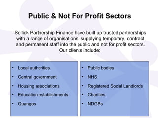 Public & Not For Profit Sectors Local authorities Central government Housing associations Education establishments Quangos Public bodies NHS  Registered Social Landlords Charities NDGBs Sellick Partnership Finance have built up trusted partnerships with a range of organisations, supplying temporary, contract and permanent staff into the public and not for profit sectors. Our clients include:   